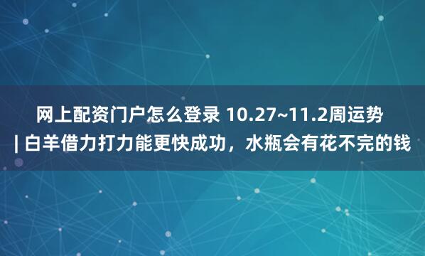 网上配资门户怎么登录 10.27~11.2周运势 | 白羊借力打力能更快成功，水瓶会有花不完的钱