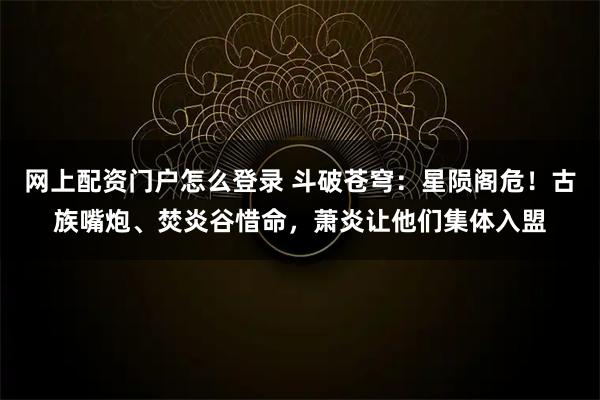 网上配资门户怎么登录 斗破苍穹:星陨阁危!古族嘴炮、焚炎谷惜命,萧炎让他们集体入盟
