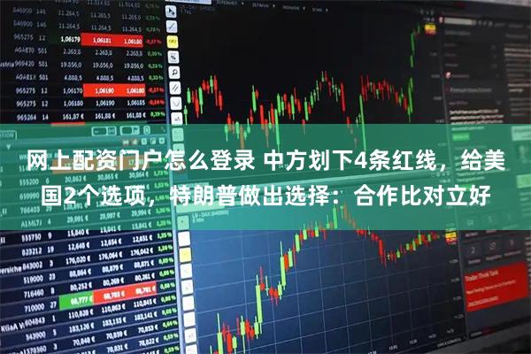 网上配资门户怎么登录 中方划下4条红线，给美国2个选项，特朗普做出选择：合作比对立好