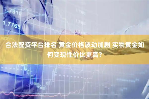 合法配资平台排名 黄金价格波动加剧 实物黄金如何变现性价比更高？