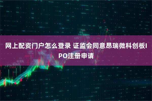网上配资门户怎么登录 证监会同意昂瑞微科创板IPO注册申请