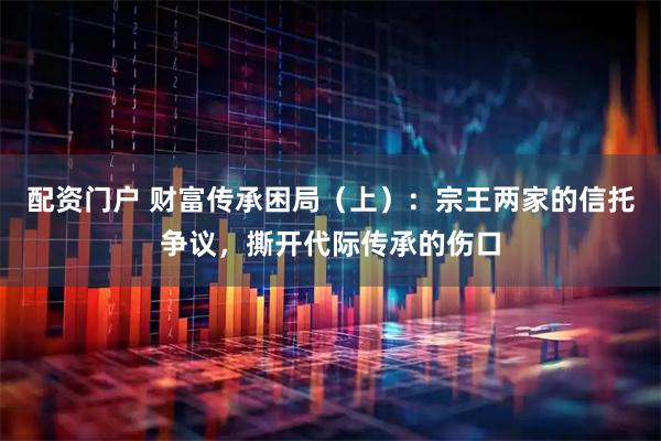 配资门户 财富传承困局（上）：宗王两家的信托争议，撕开代际传承的伤口