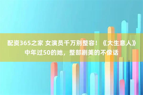 配资365之家 女演员千万别整容!《大生意人》中年过50的她,整部剧美的不像话