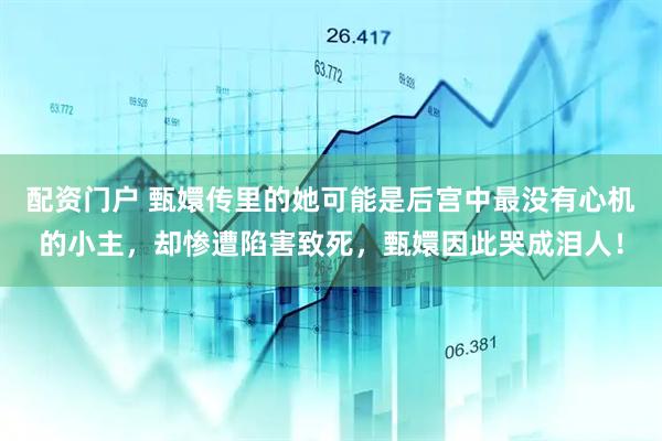 配资门户 甄嬛传里的她可能是后宫中最没有心机的小主，却惨遭陷害致死，甄嬛因此哭成泪人！