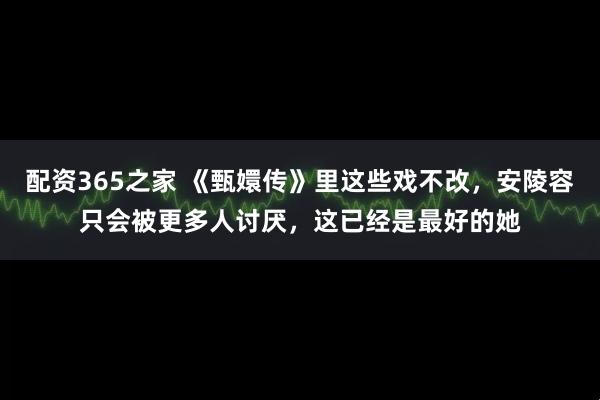 配资365之家 《甄嬛传》里这些戏不改，安陵容只会被更多人讨厌，这已经是最好的她