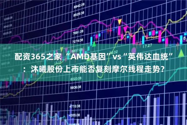 配资365之家 “AMD基因”vs“英伟达血统”：沐曦股份上市能否复刻摩尔线程走势？