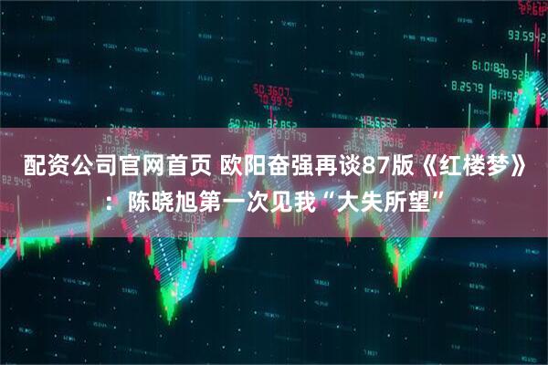 配资公司官网首页 欧阳奋强再谈87版《红楼梦》：陈晓旭第一次见我“大失所望”