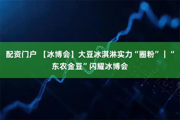 配资门户 【冰博会】大豆冰淇淋实力“圈粉”｜“东农金豆”闪耀冰博会
