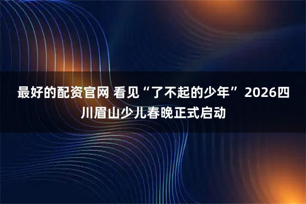 最好的配资官网 看见“了不起的少年” 2026四川眉山少儿春晚正式启动