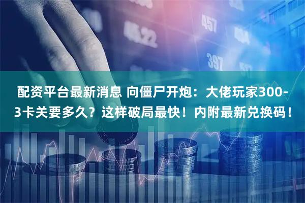 配资平台最新消息 向僵尸开炮：大佬玩家300-3卡关要多久？这样破局最快！内附最新兑换码！