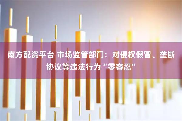 南方配资平台 市场监管部门：对侵权假冒、垄断协议等违法行为“零容忍”
