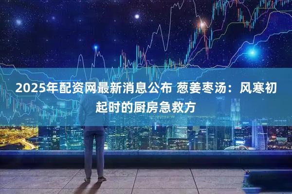 2025年配资网最新消息公布 葱姜枣汤：风寒初起时的厨房急救方