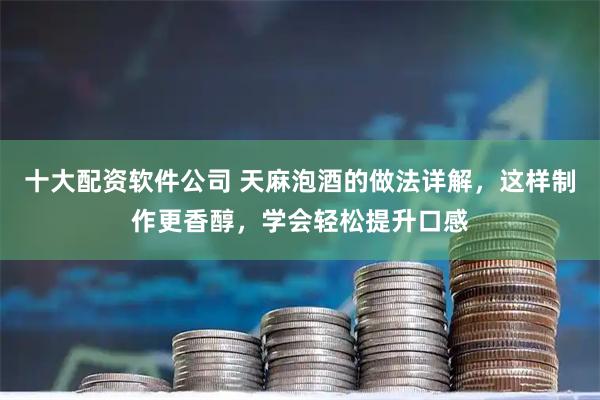 十大配资软件公司 天麻泡酒的做法详解，这样制作更香醇，学会轻松提升口感