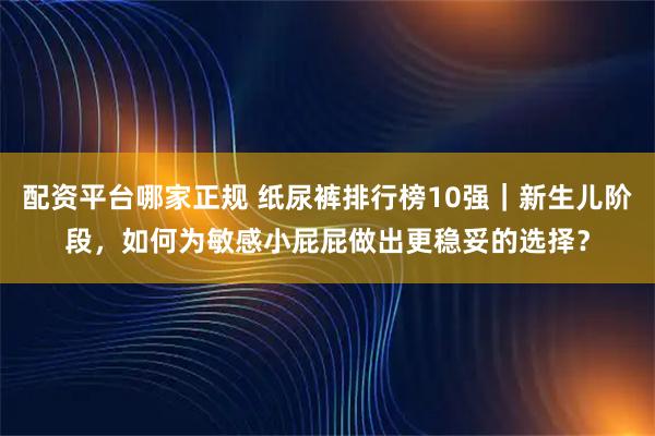 配资平台哪家正规 纸尿裤排行榜10强｜新生儿阶段，如何为敏感小屁屁做出更稳妥的选择？
