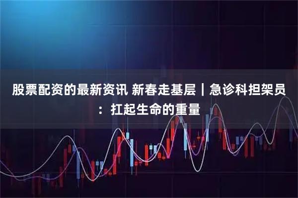 股票配资的最新资讯 新春走基层｜急诊科担架员：扛起生命的重量
