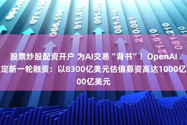 股票炒股配资开户 为AI交易“背书”！OpenAI正敲定新一轮融资：以8300亿美元估值募资高达1000亿美元