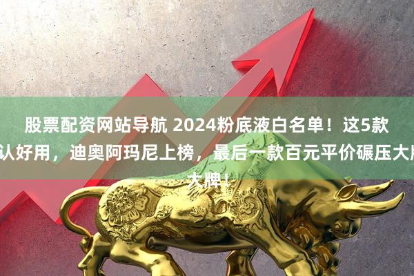 股票配资网站导航 2024粉底液白名单！这5款公认好用，迪奥阿玛尼上榜，最后一款百元平价碾压大牌！