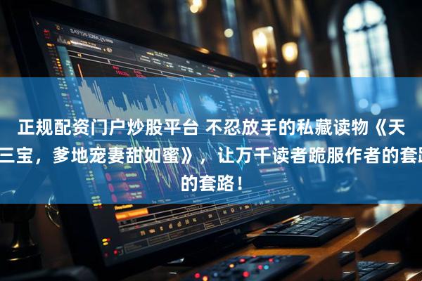 正规配资门户炒股平台 不忍放手的私藏读物《天降三宝，爹地宠妻甜如蜜》，让万千读者跪服作者的套路！