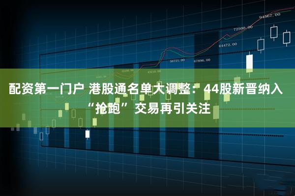 配资第一门户 港股通名单大调整:44股新晋纳入 “抢跑” 交易再引关注