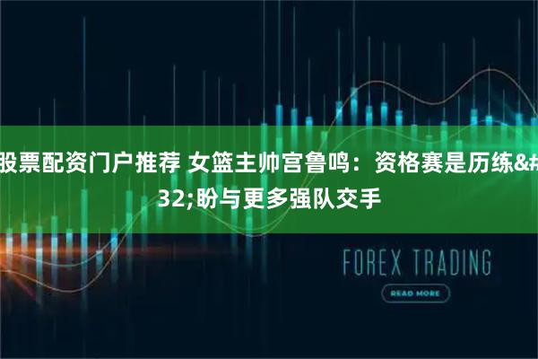 股票配资门户推荐 女篮主帅宫鲁鸣：资格赛是历练 盼与更多强队交手