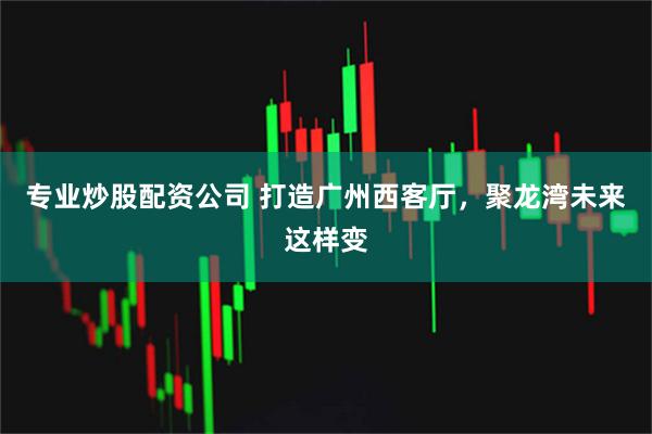 专业炒股配资公司 打造广州西客厅,聚龙湾未来这样变