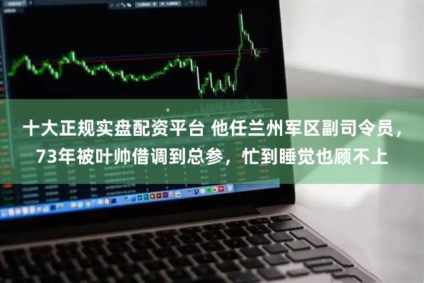 十大正规实盘配资平台 他任兰州军区副司令员，73年被叶帅借调到总参，忙到睡觉也顾不上