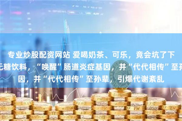 专业炒股配资网站 爱喝奶茶、可乐，竟会坑了下一代？最新研究：无糖饮料，“唤醒”肠道炎症基因，并“代代相传”至孙辈，引爆代谢紊乱