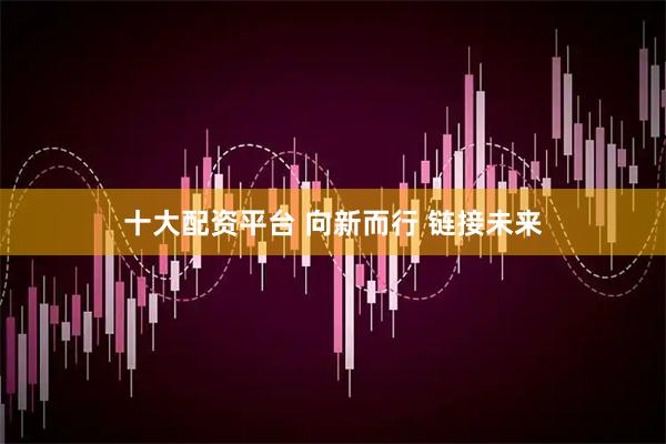 十大配资平台 向新而行 链接未来
