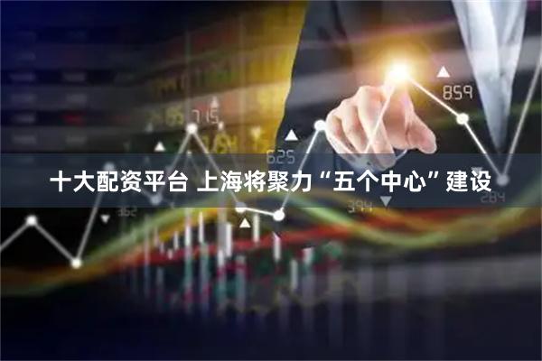 十大配资平台 上海将聚力“五个中心”建设