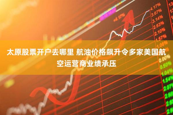 太原股票开户去哪里 航油价格飙升令多家美国航空运营商业绩承压
