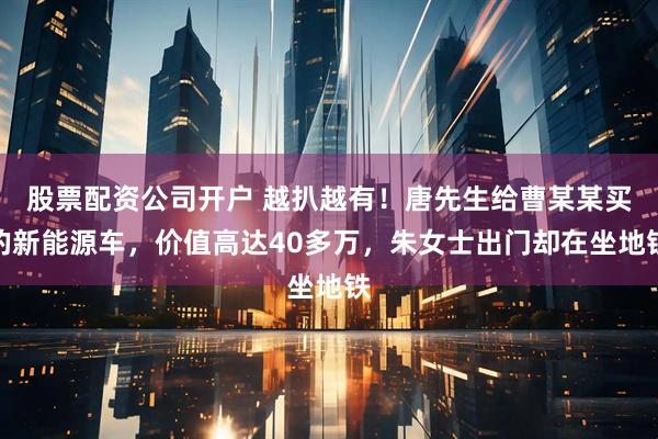 股票配资公司开户 越扒越有！唐先生给曹某某买的新能源车，价值高达40多万，朱女士出门却在坐地铁